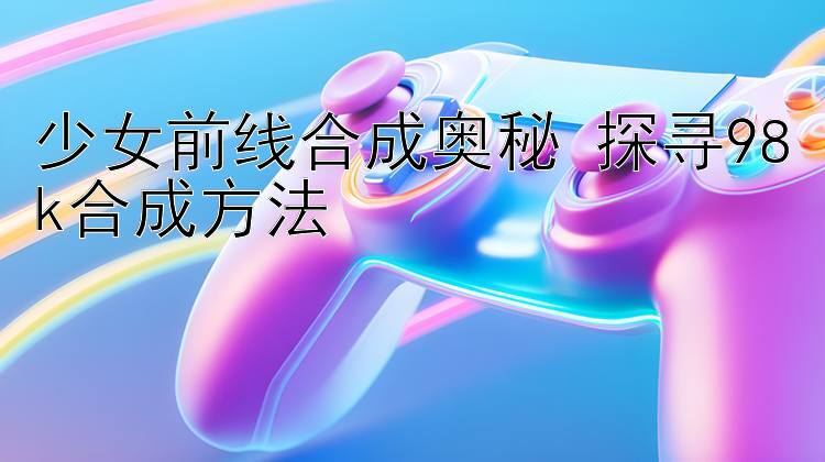 少女前线合成奥秘 探寻98k合成方法 